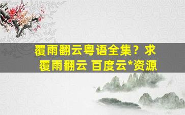 覆雨翻云粤语全集？求 覆雨翻云 百度云免费在线观看资源
